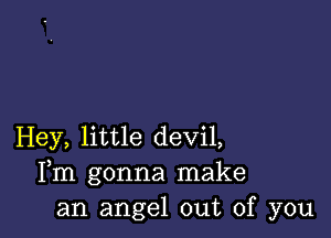 Hey, little devil,
Fm gonna make
an angel out of you