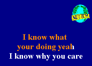 I know what

your doing yeah
I know why you care