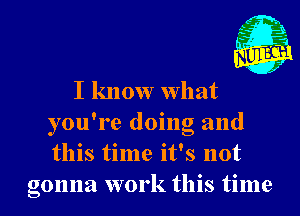 I know What
you're doing and
this time it's not

gonna work this time