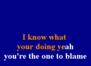 I know what

your doing yeah
you're the one to blame