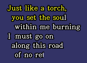 Just like a torch,
you set the soul
within me burning

I must go on
along this road
of no rei