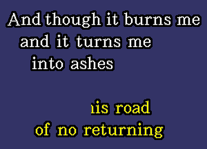 And though it burns me
and it turns me
into ashes

1is road
of no returning