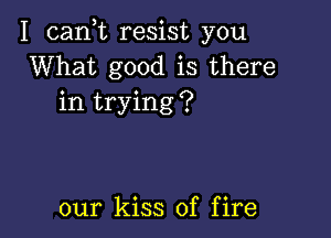 I cank resist you
What good is there
in trying?

our kiss of fire