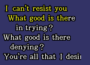 I cank resist you
What good is there
in trying?

What good is there
denying?
You,re all that I desil