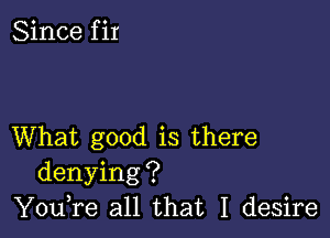 Since f ir

What good is there
denying?
You,re all that I desire