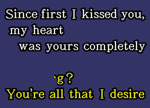 Since first I kissed you,
my heart
was yours completely

t8?
You,re all that I desire