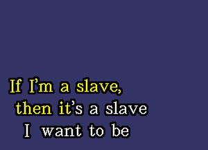 If Fm a slave,
then ifs a slave
I want to be