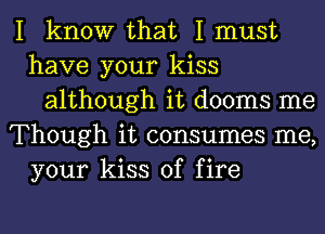 I know that I must
have your kiss
although it dooms me
Though it consumes me,
your kiss of fire