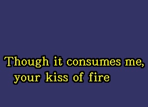 Though it consumes me,
your kiss of fire