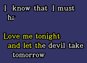 I know that I must
he

Love me tonight
and let the devil take
tomorrow