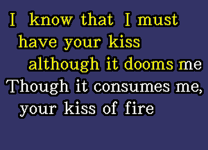 I know that I must
have your kiss
although it dooms me
Though it consumes me,
your kiss of fire