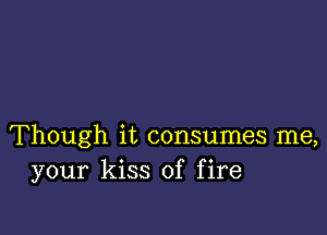 Though it consumes me,
your kiss of fire