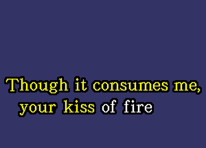 Though it consumes me,
your kiss of fire