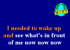 I P
AM

I needed to wake up

and see What's In front
of me now now now