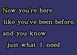 Now youere here

like youeve been before,
and you know

just what I need