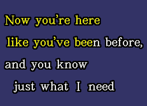 Now youere here

like youeve been before,
and you know

just what I need