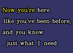 Now youere here

like youeve been before,
and you know

just what I need