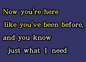 Now youere here

like youeve been before,
and you know

just what I need