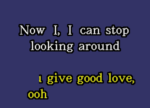 Now I, I can stop
looking around

1 give good love,
00h