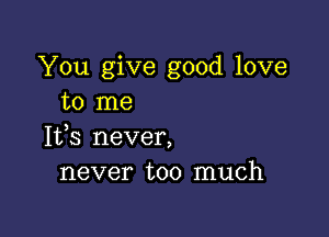 You give good love
to me

1133 never,
never too much