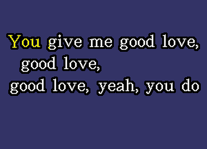 You give me good love,
good love,

good love, yeah, you do