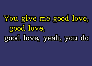 You give me good love,
good love,

good love, yeah, you do