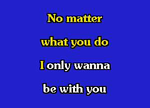 No matter
what you do

I only wanna

be with you