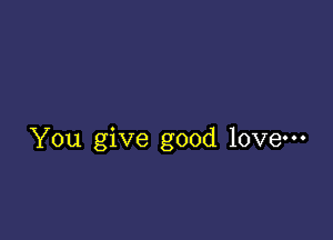 You give good love