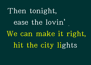 Then tonight,
ease the lovirf .

We can make it right,
hit the city lights