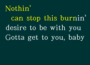 Nothin,
can stop this burnin,
desire to be With you

Gotta get to you, baby