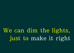 We can dim the lights,
just to make it right