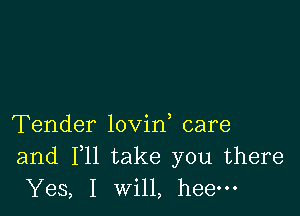 Tender lovin care
and F11 take you there
Yes, I will, heem