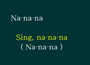 Na-na-na

Sing, na-na-na
( Na-na-na )