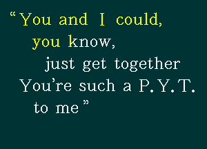 Y0u and I could,
you know,
just get together

YouTe such a P.Y.T.
to me j