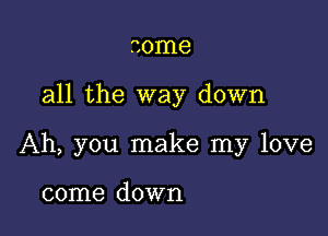 some

all the way down

Ah, you make my love

come down