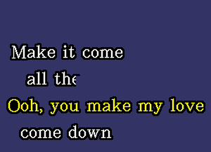 Make it come
all th(

Ooh, you make my love

come down