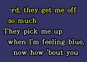 Td, they get me off
so much

They pick me up

When Fm feeling blue,

now how ,bout you