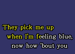 They pick me up

When Fm feeling blue,

now how ,bout you