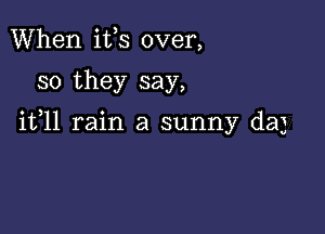 When ifs over,

so they say,

ifll rain a sunny daj