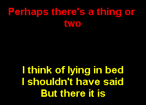 Perhaps there's a thing or
two

I think of lying in bed
I shouldn't have said
But there it is