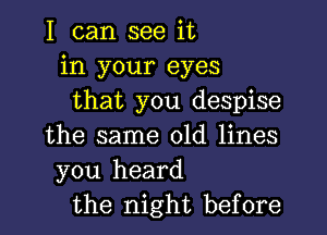 I can see it
in your eyes
that you despise

the same old lines
you heard
the night before