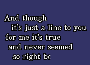 And though
i133 just a line to you

for me ifs true
and never seemed
so right be