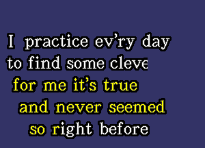 I practice eva day
to find some Cleve
for me ifs true
and never seemed
so right before