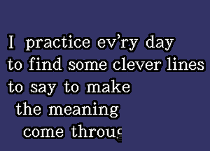 I practice eva day
to find some clever lines

to say to make
the meaning
come throwz