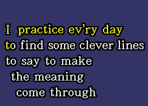 I practice eva day
to find some clever lines

to say to make
the meaning
come through