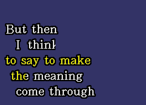 But then
I thinl

to say to make
the meaning
come through