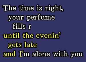 The time is right,

your perfume
f ills r

until the evenin,
gets late
and Fm alone With you