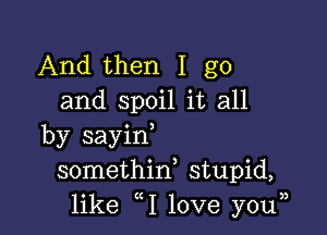 And then I go
and spoil it all

by sayin,
somethid stupid,
like 1 love youn