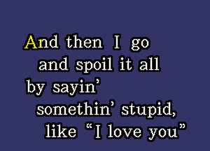 And then I go
and spoil it all

by sayin,
somethid stupid,
like 1 love youn