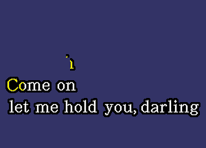 '1

Come on
let me hold you, darling